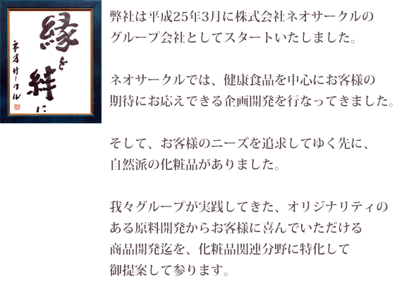 弊社は平成25年3月に株式会社ネオサークルのグループ会社としてスタートいたしました。 ネオサークルでは、健康食品を中心にお客様の期待にお応えできる企画開発を行なってきました。そして、お客様のニーズを追求してゆく先に、自然派の化粧品がありました。我々グループが実践してきた、オリジナリティのある原料開発からお客様に喜んでいただける商品開発迄を、化粧品関連分野に特化して御提案して参ります。